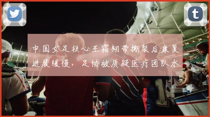中国女足核心王霜韧带撕裂后康复进展缓慢，足协被质疑医疗团队水平