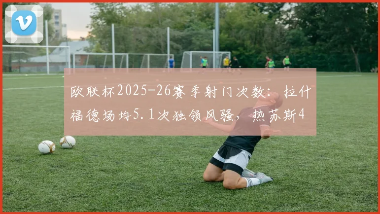 欧联杯2025-26赛季射门次数：拉什福德场均5.1次独领风骚，热苏斯4.3次列第三