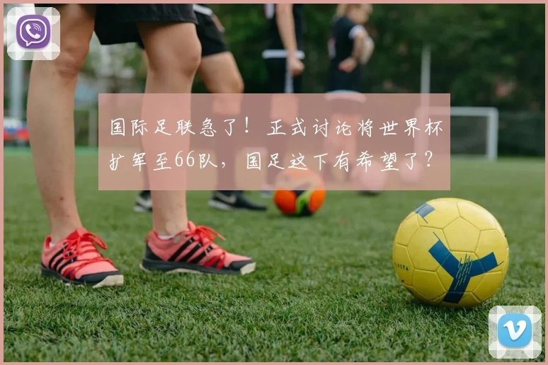 国际足联急了!正式讨论将世界杯扩军至66队,国足这下有希望了?