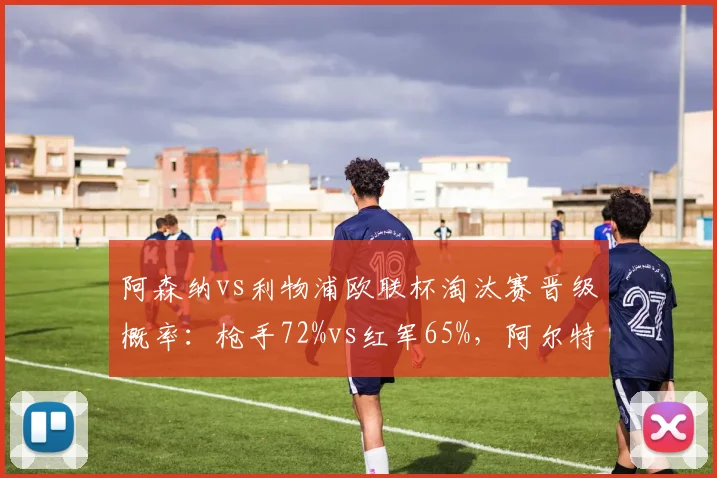 阿森纳vs利物浦欧联杯淘汰赛晋级概率:枪手72%vs红军65%,阿尔特塔战术克制克洛普