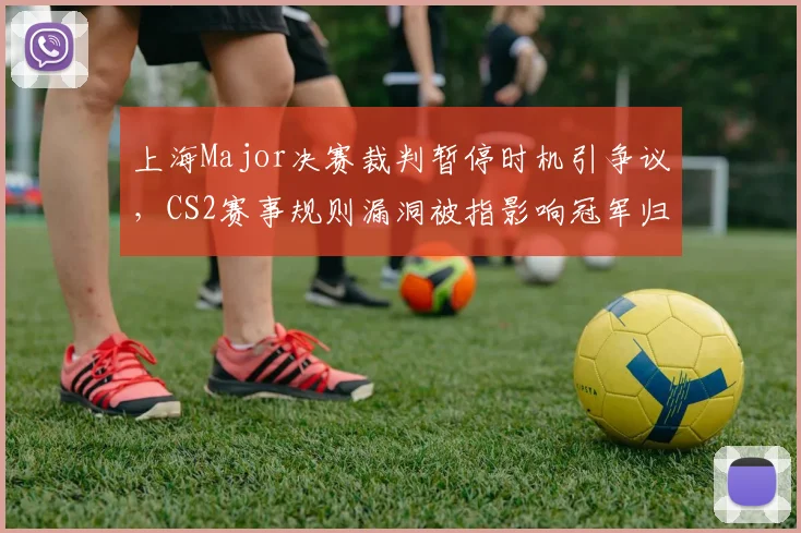 上海Major决赛裁判暂停时机引争议,CS2赛事规则漏洞被指影响冠军归属