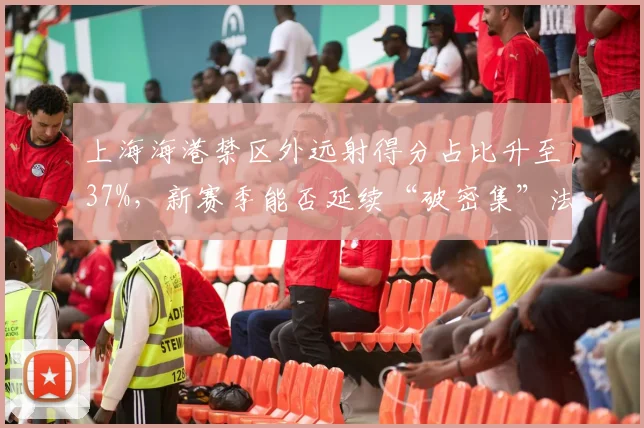 上海海港禁区外远射得分占比升至37%，新赛季能否延续“破密集”法宝？