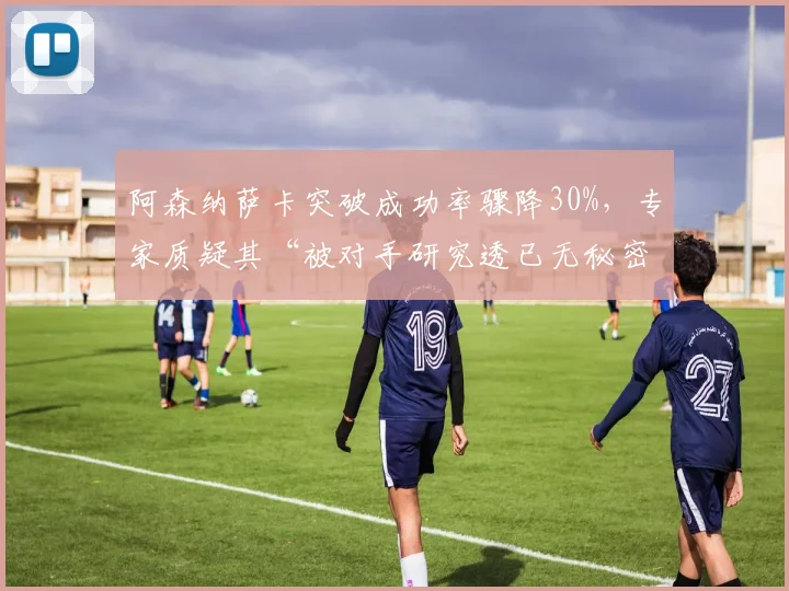 阿森纳萨卡突破成功率骤降30%，专家质疑其“被对手研究透已无秘密武器”