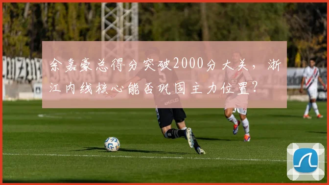 余嘉豪总得分突破2000分大关，浙江内线核心能否巩固主力位置？