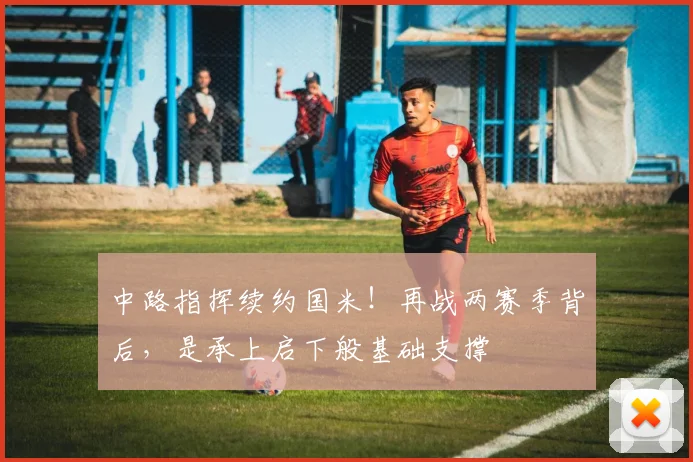 中路指挥续约国米!再战两赛季背后,是承上启下般基础支撑