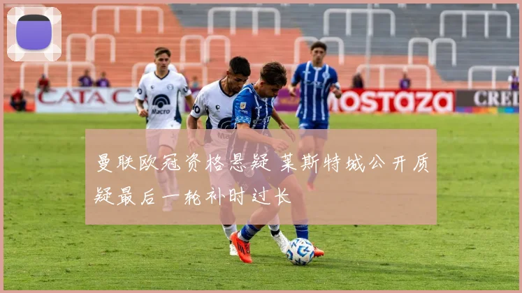 曼联欧冠资格悬疑 莱斯特城公开质疑最后一轮补时过长